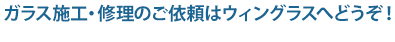 ガラス施工・修理のご依頼はウィングラスへどうぞ！